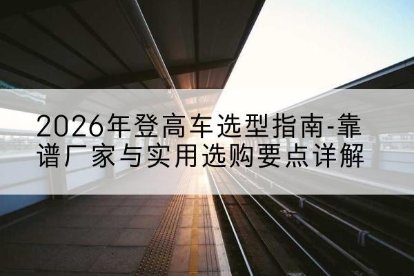 张家港登高车厂家推荐-2026年登高车选型指南-靠谱厂家与实用选购要点详解