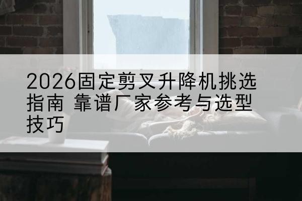 张家港固定剪叉升降机厂家推荐-2026固定剪叉升降机挑选指南 靠谱厂家参考与选型技巧