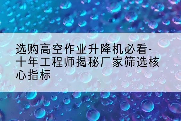 张家港高空作业升降机厂家推荐-选购高空作业升降机必看-十年工程师揭秘厂家筛选核心指标