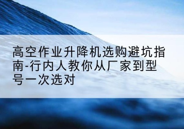 张家港升降平台厂家-高空作业升降机选购避坑指南-行内人教你从厂家到型号一次选对
