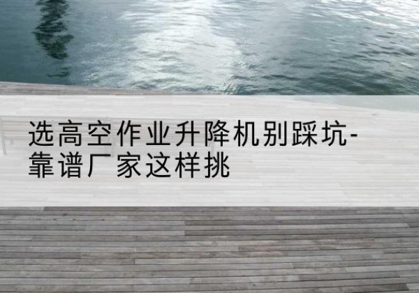 张家港剪叉式升降机厂家-选高空作业升降机别踩坑-靠谱厂家这样挑