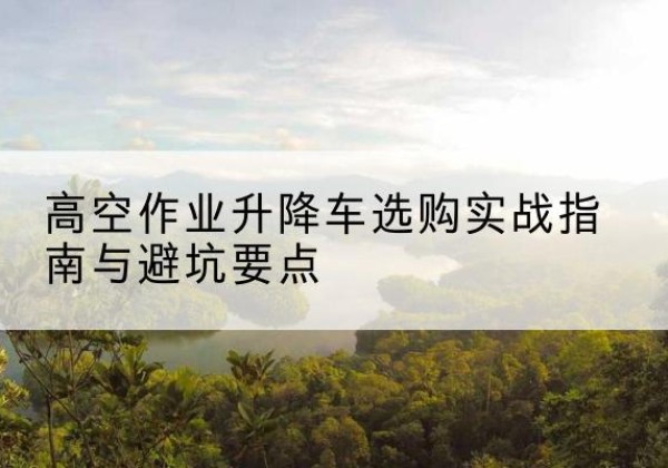 张家港升降车怎么选-高空作业升降车选购实战指南与避坑要点