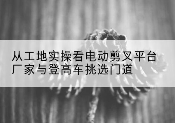 张家港电动剪叉升降平台厂家-从工地实操看电动剪叉平台厂家与登高车挑选门道