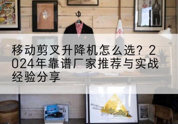 张家港升降平台厂家推荐-移动剪叉升降机怎么选？2024年靠谱厂家推荐与实战经验分享