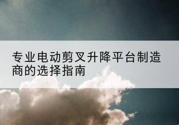 张家港电动剪叉升降平台厂家-专业电动剪叉升降平台制造商的选择指南